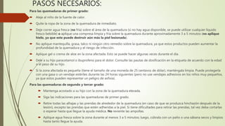 PASOS NECESARIOS:
Para las quemaduras de primer grado:
 Aleje al niño de la fuente de calor.
 Quite la ropa de la zona de la quemadura de inmediato.
 Deje correr agua fresca (no fría) sobre el área de la quemadura (si no hay agua disponible, se puede utilizar cualquier líquido
fresco bebible) o aplique una compresa limpia y fría sobre la quemadura durante aproximadamente 3 a 5 minutos (no aplique
hielo, ya que este puede destruir aún más la piel lesionada).
 No aplique mantequilla, grasa, talco ni ningún otro remedio sobre la quemadura, ya que estos productos pueden aumentar la
profundidad de la quemadura y el riesgo de infección.
 Aplique gel o crema de aloe en la zona afectada. Esto se puede hacer algunas veces durante el día.
 Dele a su hijo paracetamol o ibuprofeno para el dolor. Consulte las pautas de dosificación en la etiqueta de acuerdo con la edad
o el peso de su hijo.
 Si la zona afectada es pequeña (tiene el tamaño de una moneda de 25 centavos de dólar), manténgala limpia. Puede protegerla
con una gasa o un vendaje estériles durante las 24 horas siguientes (pero no use vendajes adhesivos en los niños muy pequeños,
ya que estos pueden representar un peligro de asfixia).
Para las quemaduras de segundo y tercer grado:
 Mantenga acostado a su hijo con la zona de la quemadura elevada.
 Siga las indicaciones para las quemaduras de primer grado.
 Retire todas las alhajas y las prendas de alrededor de la quemadura (en caso de que se produzca hinchazón después de la
lesión), excepto las prendas que estén adheridas a la piel. Si tiene dificultades para retirar las prendas, tal vez deba cortarlas
o esperar hasta que llegue la ayuda médica. No reviente las ampollas.
 Aplique agua fresca sobre la zona durante al menos 3 a 5 minutos; luego, cúbrala con un paño o una sábana secos y limpios
hasta tanto llegue la ayuda.
 