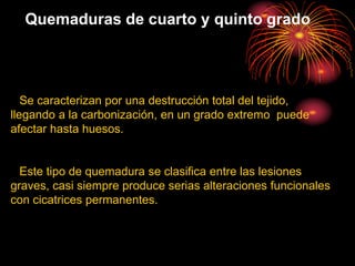 Quemaduras de cuarto y quinto grado
Se caracterizan por una destrucción total del tejido,
llegando a la carbonización, en un grado extremo puede
afectar hasta huesos.
Este tipo de quemadura se clasifica entre las lesiones
graves, casi siempre produce serias alteraciones funcionales
con cicatrices permanentes.
 