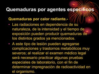 Quemaduras por agentes específicos
Quemaduras por calor radiante.-
• Las radiaciones en dependencia de su
naturaleza, de la intensidad y el tiempo de
exposición pueden producir quemaduras de
los distintos grados ya mencionados.
• A este tipo de lesión pueden agregarse
complicaciones y trastornos metabólicos muy
severos; al realizar el examen médico legal
será necesario practicar algunas pruebas
especiales de laboratorio, con el fin de
determinar impregnación de radioactividad en
el organismo.
 