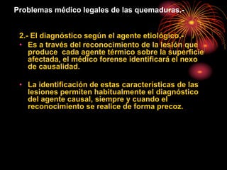 Problemas médico legales de las quemaduras.-
2.- El diagnóstico según el agente etiológico.-
• Es a través del reconocimiento de la lesión que
produce cada agente térmico sobre la superficie
afectada, el médico forense identificará el nexo
de causalidad.
• La identificación de estas características de las
lesiones permiten habitualmente el diagnóstico
del agente causal, siempre y cuando el
reconocimiento se realice de forma precoz.
 