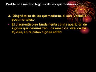 Problemas médico legales de las quemaduras.-
3.- Diagnóstico de las quemaduras, si son vitales ó
post-mortales.-
• El diagnóstico se fundamenta con la aparición de
signos que demuestran una reacción vital de los
tejidos, entre estos signos están:
 