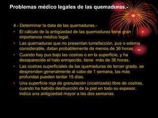 Problemas médico legales de las quemaduras.-
4.- Determinar la data de las quemaduras.-
• El cálculo de la antigüedad de las quemaduras tiene gran
importancia médico legal.
• Las quemaduras que no presentan tumefacción, pus o edema
considerable, datan probablemente de menos de 36 horas.
• Cuando hay pus bajo las costras o en la superficie, y ha
desaparecido el halo enrojecido, tiene más de 36 horas.
• Las costras superficiales de las quemaduras de tercer grado, se
desprenden generalmente al cabo de 1 semana, las más
profundas pueden tardar 15 días.
• Una superficie roja de granulación (cicatrizada) libre de costras,
cuando ha habido destrucción de la piel en todo su espesor,
indica una antigüedad mayor a las dos semanas.
 