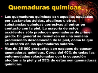Quemaduras químicas
• Las quemaduras químicas son aquellas causadas
por sustancias ácidas, alcalinas u otras
substancias químicas corrosivas al entrar en
contacto con la piel. La mayoría de estos
accidentes sólo producen quemaduras de primer
grado. En general se resuelven en una semana
produciendo descamación de la piel, como la que
se observa en las quemaduras solares.
• Mas de 25 000 productos son capaces de causar
quemaduras quimicas. Cerca del 40% de todas las
enfermedades relacionadas con la ocupación
afectan a la piel y el 25% de estas son quemaduras
quimicas.
 