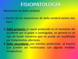 Mecanismo de daño cerebral:

• Dentro de los mecanismos de daño cerebral existen dos
  tipos:

1. Daño primario: es aquel producido en el momento del
   accidente por el golpe o contragolpe, en general es un
   tipo de lesión mecánica que no puede ser modificada
   por tratamientos ulteriores.
2. Daño secundario: son eventos posteriores al trauma
   que pueden ser minimizados con algunas medidas
   terapéuticas.
 