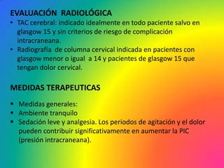 EVALUACIÓN RADIOLÓGICA
• TAC cerebral: indicado idealmente en todo paciente salvo en
  glasgow 15 y sin criterios de riesgo de complicación
  intracraneana.
• Radiografía de columna cervical indicada en pacientes con
  glasgow menor o igual a 14 y pacientes de glasgow 15 que
  tengan dolor cervical.

MEDIDAS TERAPEUTICAS
 Medidas generales:
 Ambiente tranquilo
 Sedación leve y analgesia. Los periodos de agitación y el dolor
  pueden contribuir significativamente en aumentar la PIC
  (presión intracraneana).
 