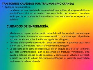 TRASTORNOS CAUSADOS POR TRAUMATISMO CRANEAL
• Epilepsia postraumática.
   • La afasia.- es una perdida de la capacidad para utilizar el lenguaje debida a
       una lesión en el área del cerebro que lo controla. Las personas con afasia
       están parcial o totalmente incapacitadas para comprender o expresar las
       palabras.

    CUIDADOS DE ENFERMERÍA.
    • Mantener en reposo y observación entre 24 – 48 horas a todo paciente que
      haya sufrido un traumatismo craneoencefálico . Inténtese que el paciente
      no duerma al menos las 3 a 4 horas siguientes al ingreso.
    • Durante el tiempo de observación , debe despertarse al paciente cada hora
      o bien cada 2 horas para realizar un examen neurológico.
    • La cabecera de la cama se debe situar en un ángulo de 30° a 45° a menos
      que este contraindicado por la presencia de fracturas vertebrales. Esto
      ayuda al retorno venoso desde la cabeza y disminuye el volumen cerebral.
      Si existe fractura de la base del cráneo manténgase al paciente en decúbito
      supino con la cabeza elevada.
 