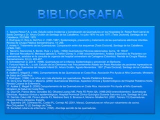 1.  Aponte Pérez F.A. y cols. Estudio sobre Incidencia y Complicación de Quemaduras en los Hospitales Dr. Robert Reid Cabral de Santo Domingo y Dr. Arturo Grullón de Santiago de los Caballeros. 1ro julio 1976-1ro julio 1977. [Tesis Doctoral]. Santiago de los Caballeros. PUCMM. 1978. 2. Rodríguez H, Rico A, Del Pino V. (1981-1987). Epidemiología, prevención y tratamiento de las quemaduras eléctricas infantiles.  Revista de Cirugía Plástica Iberoamericana, 14: 265. 3. Arrieta V. Tratamiento de las Quemaduras: Comparación entre dos esquemas [Tesis Doctoral]. Santiago de los Caballeros. UCMM.1983. 4.  Navarro- Manzonies A, Benito- Ruiz L y Cols., (1992) Quemaduras Pólvoras-relacionadas, burns, 18: 159-61 5.  Berrocal Revueltas M, Mendoza Iglesias E, Patrón Gómez A. (1998 octubre/diciembre). Análisis Estadístico de Pacientes con quemaduras, asistidos en la consulta de urgencia del hospital universitario de Cartagena (Colombia). Revista de Cirugía Plástica Iberoamericana, 24 (4), 403-407. 6. Schnaiderman D. Zori E. (1998). Quemaduras en la infancia. Epidemiología y prevención en Bariloche. 7. Fortuna Hilario M. I. y cols. Estudio de los Gérmenes mas Frecuentemente Aislado en Áreas Afectadas de pacientes ingresados en la Unidad de Quemados del Hospital Infantil Dr. Arturo Grullón. Agosto-Noviembre. 1997. [Tesis Doctoral]. Santiago de los Caballeros. PUCMM.1997. 8. Azálea E, Magali B. (1998). Comportamiento de las Quemaduras en Costa Rica. Asociación Pro Ayuda al Niño Quemado. Ministerio de Salud de Costa Rica. 9. Rodríguez. (1999). Los niños son más afectados por quemaduras. Revista Pediátrica Boliviana. 10. De la Cruz Martínez J, Mecería. (2000) Quemaduras Eléctricas. Aspectos Clínicos y Epidemiológicos del Hospital Pediátrico Norte. Revista Cubana de Enfermería. 11. Azálea E, Magali B. (2000) Comportamiento de las Quemaduras en Costa Rica. Asociación Pro Ayuda al Niño Quemado. Ministerio de Salud de Costa Rica. 12. Díaz GH, Franco Mora, González SO, Olivares-Louhau ME, Peña FE Pichin QA, (1996-2000 enero/diciembre). Quemaduras Eléctricas. Aspectos clínicos y epidemiológicos. Hospital Provincial Clínico-Quirúrgico Docente Saturnino Lora, Santiago de Cuba. 13. Garrido- Calvo AM, Pinos-Laborda PJ, Medrano Sanz S, Bruscas A, Moreno- Mirallas MJ. (2001, Febrero 15) Quemaduras. Hospital Clínico Zaragoza, España. 14. Saavedra OR, Contreras NC, Cortés PL, Cornejo AE (2001, Marzo). Quemaduras en niños por volcamiento de cocina. Rev.Chil.pediatr.72 (2) Santiago de Chile. 15. Sociedad cubana de enfermería. (1995). Abordaje sencillo de las quemaduras. 