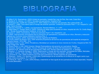 16. Alfaro D. M., Quemaduras. (2003).Unidad de quemados, hospital San Juan de Dios, San José, Costa Rica. 17. Brañas B. E., Gómez J. G. (2001). Secuelas de quemaduras. Hospital la Paz. 18. Rodríguez GO, Castillo IM, Castellanos CY. 2004 Calidad en la atención del quemado. Rev.cubana.Enfer; 20. 19. Santos C. (1999). Guía básica para el manejo del paciente quemado. Unidad de Quemados Pearl  F. Ort. Hospital Dr. Luis Aybar. Santo Domingo. 20. Marcano Pasquier R. J. (2005). Las Quemaduras. Revistas Médicas, 11: 1.974 21. Mejía Salas H., Paulsen Sandi K. (2003). Factores de riesgo para accidentes en niños. Hospital del niño “Dr. Ovidio Aliaga Uria”. Revista Sociedad Boliviana Pediátrica. 42 (2): 86-92. 22. Santos C. (2003). Quemaduras. Unidad de quemados Pearl F. Ort. Hospital Dr. Luis 23. (2005)  Intervenciones comunitarias para la prevención de quemaduras y escaldaduras en niños. (Revisión y traducción realizada por Cochrane Library) Biblioteca Cochrane Plus, 2. 24. Zuniga Rodríguez. (2004). Quemaduras Revista Argentina de Pediatría. 25. Círculo médico de Rosario 1910. (2004 diciembre).Experiencia del servicio de quemaduras del hospital de emergencia Clemente Álvarez, 1979-1997.  70:3. 26. Salazar Cuba V y cols. (2002). Prevalencia y Mortalidad por accidente en ninos menores de 10 años. Hospital de Niño “Dr. Ovidio Ariaga Uria”. Bolivia 27. Rivera Flores J y cols. (2004 Octubre), Manejo Perianestésicos del paciente con quemadura. España. 28. Schwartz, Seymor y cols. (2000). 7ma ed. Principios de Cirugía. Mc Graw Hill Interamericana. 1: 267-269.  29. Belisario A.M., Manejo inicial de las quemaduras (1999 Julio), Revista chilena de pediatría.70:  4. Santiago. 30. Álvarez L. F. Cárdenas Zuluaga C. (2000). Reanimación y manejo del niño quemado, Universidad de Caldas, Manizales 31. Leslie P. Gartner, Hiatt J.M.(1995).  Histología Humana. Panamericana. 2da edición. 206-208. 32. Leonardo B. y cols. (2000) Sustitutos de la piel para quemaduras. Revista argentina de quemaduras. 33. Waisman I. Núñez J. M. Sánchez J (2002 julio), Epidemiología de los accidentes en la infancia en la región centro cuyo. Revista chilena de pediatría. 37: 4, 407-414. 34. Jiménez M., Soto A. J. y cols. (2000) Manejo y tratamiento en fase aguda de las quemaduras en áreas especiales. Hospital de cruces (Baracaldo). 