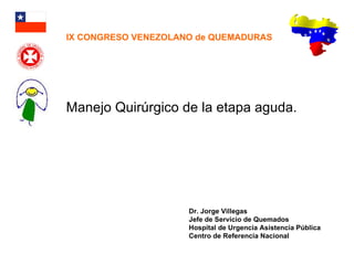 Manejo Quirúrgico de la etapa aguda. Dr. Jorge Villegas Jefe de Servicio de Quemados Hospital de Urgencia Asistencia Pública Centro de Referencia Nacional IX CONGRESO VENEZOLANO de QUEMADURAS 