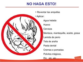 NO HAGA ESTO!
• Reventar las ampollas
• Aplicar:
Agua helada
Huevo
Cerveza
Manteca, mantequilla, aceite, grasa
Lamida de perro
Tela de araña
Pasta dental
Cremas o pomadas
Polvitos mágicos.
Etc,  etc, etc….

 