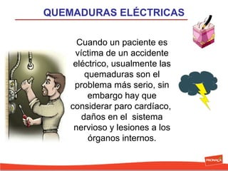 QUEMADURAS ELÉCTRICAS
Cuando un paciente es 
víctima de un accidente 
eléctrico, usualmente las 
quemaduras son el 
problema más serio, sin 
embargo hay que 
considerar paro cardíaco,  
daños en el  sistema 
nervioso y lesiones a los 
órganos internos.

 