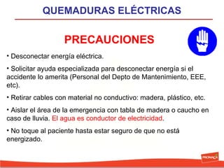 QUEMADURAS ELÉCTRICAS

PRECAUCIONES
• Desconectar energía eléctrica.
• Solicitar ayuda especializada para desconectar energía si el
accidente lo amerita (Personal del Depto de Mantenimiento, EEE,
etc).
• Retirar cables con material no conductivo: madera, plástico, etc.
• Aislar el área de la emergencia con tabla de madera o caucho en
caso de lluvia. El agua es conductor de electricidad.
• No toque al paciente hasta estar seguro de que no está
energizado.

 