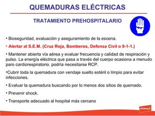QUEMADURAS ELÉCTRICAS
TRATAMIENTO PREHOSPITALARIO
• Bioseguridad, evaluación y aseguramiento de la escena.
• Alertar al S.E.M. (Cruz Roja, Bomberos, Defensa Civil o 9-1-1.)
• Mantener abierta vía aérea y evaluar frecuencia y calidad de respiración y
pulso. La energía eléctrica que pasa a través del cuerpo ocasiona a menudo
paro cardiorespiratorio. podría necesitarse RCP.
•Cubrir toda la quemadura con vendaje suelto estéril o límpio para evitar
infecciones.
• Evaluar la quemadura buscando por lo menos dos sitios de quemado.
• Prevenir shock.
• Transporte adecuado al hospital más cercano

 