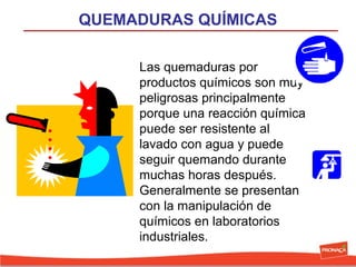 QUEMADURAS QUÍMICAS
Las quemaduras por
productos químicos son muy
peligrosas principalmente
porque una reacción química
puede ser resistente al
lavado con agua y puede
seguir quemando durante
muchas horas después.
Generalmente se presentan
con la manipulación de
químicos en laboratorios
industriales.

 