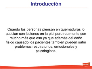 Introducción

Cuando las personas piensan en quemaduras lo
asocian con lesiones en la piel pero realmente son
mucho más que eso ya que además del daño
físico causado los pacientes también pueden sufrir
problemas respiratorios, emocionales y
psicológicos.

 