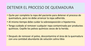 DETENER EL PROCESO DE QUEMADURA
• Quite por completo la ropa del paciente para detener el proceso de
quemadura, pero no debe arrancar la ropa adherida.
• Al mismo tiempo debe cuidar la sobreexposición e hipotermia.
• Tenga cuidado al remover cualquier ropa contaminada por productos
químicos. Cepille los polvos químicos secos de la herida.
• Después de remover el polvo, descontamine el área de la quemadura
con una cantidad abundante de solución salina tibia
 