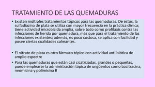 TRATAMIENTO DE LAS QUEMADURAS
• Existen múltiples tratamientos tópicos para las quemaduras. De éstos, la
sulfadiazina de plata se utiliza con mayor frecuencia en la práctica clínica;
tiene actividad microbicida amplia, sobre todo como profilaxis contra las
infecciones de herida por quemadura, más que para el tratamiento de las
infecciones existentes; además, es poco costosa, se aplica con facilidad y
posee ciertas cualidades calmantes.
• El nitrato de plata es otro fármaco tópico con actividad anti biótica de
amplio espectro
• Para las quemaduras que están casi cicatrizadas, grandes o pequeñas,
puede emplearse la administración tópica de ungüentos como bacitracina,
neomicina y polimixina B
 