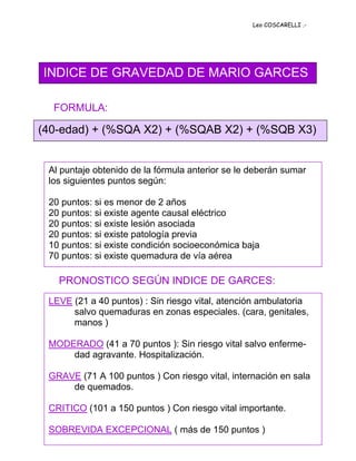 Leo COSCARELLI .-




INDICE DE GRAVEDAD DE MARIO GARCES

  FORMULA:

(40-edad) + (%SQA X2) + (%SQAB X2) + (%SQB X3)


 Al puntaje obtenido de la fórmula anterior se le deberán sumar
 los siguientes puntos según:

 20 puntos: si es menor de 2 años
 20 puntos: si existe agente causal eléctrico
 20 puntos: si existe lesión asociada
 20 puntos: si existe patología previa
 10 puntos: si existe condición socioeconómica baja
 70 puntos: si existe quemadura de vía aérea

   PRONOSTICO SEGÚN INDICE DE GARCES:
 LEVE (21 a 40 puntos) : Sin riesgo vital, atención ambulatoria
      salvo quemaduras en zonas especiales. (cara, genitales,
      manos )

 MODERADO (41 a 70 puntos ): Sin riesgo vital salvo enferme-
     dad agravante. Hospitalización.

 GRAVE (71 A 100 puntos ) Con riesgo vital, internación en sala
     de quemados.

 CRITICO (101 a 150 puntos ) Con riesgo vital importante.

 SOBREVIDA EXCEPCIONAL ( más de 150 puntos )
 