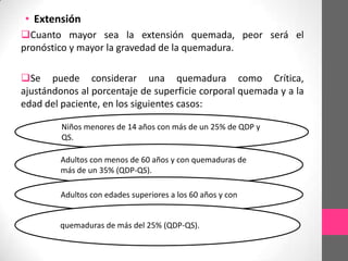 • Extensión
Cuanto mayor sea la extensión quemada, peor será el
pronóstico y mayor la gravedad de la quemadura.

Se puede considerar una quemadura como Crítica,
ajustándonos al porcentaje de superficie corporal quemada y a la
edad del paciente, en los siguientes casos:

         Niños menores de 14 años con más de un 25% de QDP y
         QS.

        Adultos con menos de 60 años y con quemaduras de
        más de un 35% (QDP-QS).

        Adultos con edades superiores a los 60 años y con


        quemaduras de más del 25% (QDP-QS).
 