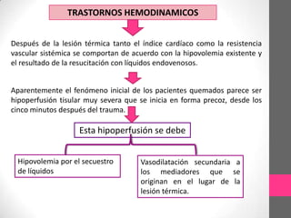 TRASTORNOS HEMODINAMICOS


Después de la lesión térmica tanto el índice cardíaco como la resistencia
vascular sistémica se comportan de acuerdo con la hipovolemia existente y
el resultado de la resucitación con líquidos endovenosos.


Aparentemente el fenómeno inicial de los pacientes quemados parece ser
hipoperfusión tisular muy severa que se inicia en forma precoz, desde los
cinco minutos después del trauma.

                    Esta hipoperfusión se debe


  Hipovolemia por el secuestro       Vasodilatación secundaria a
  de líquidos                        los mediadores que se
                                     originan en el lugar de la
                                     lesión térmica.
 