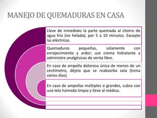 MANEJO DE QUEMADURAS EN CASA
         Lleve de inmediato la parte quemada al chorro de
         agua fría (no helada), por 5 a 10 minutos. Excepto
         las eléctricas.
         Quemaduras       pequeñas,        solamente con
         enrojecimiento y ardor; use crema hidratante y
         administre analgésicos de venta libre.
         En caso de ampolla dolorosa única de menos de un
         centímetro, déjela que se reabsorba sola (toma
         varios días)

         En caso de ampollas múltiples o grandes, cubra con
         una tela húmeda limpia y lleve al médico.
 