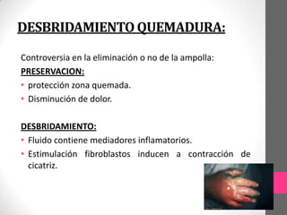 DESBRIDAMIENTO QUEMADURA:
Controversia en la eliminación o no de la ampolla:
PRESERVACION:
• protección zona quemada.
• Disminución de dolor.

DESBRIDAMIENTO:
• Fluido contiene mediadores inflamatorios.
• Estimulación fibroblastos inducen a contracción de
  cicatriz.
 