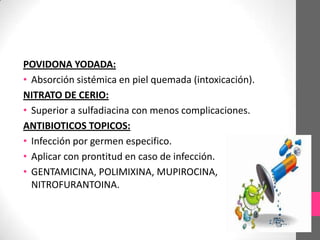 POVIDONA YODADA:
• Absorción sistémica en piel quemada (intoxicación).
NITRATO DE CERIO:
• Superior a sulfadiacina con menos complicaciones.
ANTIBIOTICOS TOPICOS:
• Infección por germen especifico.
• Aplicar con prontitud en caso de infección.
• GENTAMICINA, POLIMIXINA, MUPIROCINA,
  NITROFURANTOINA.
 