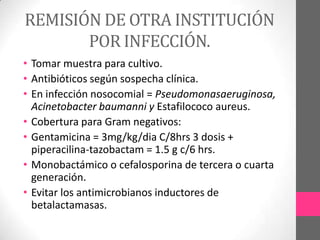 REMISIÓN DE OTRA INSTITUCIÓN
       POR INFECCIÓN.
• Tomar muestra para cultivo.
• Antibióticos según sospecha clínica.
• En infección nosocomial = Pseudomonasaeruginosa,
  Acinetobacter baumanni y Estafilococo aureus.
• Cobertura para Gram negativos:
• Gentamicina = 3mg/kg/dia C/8hrs 3 dosis +
  piperacilina-tazobactam = 1.5 g c/6 hrs.
• Monobactámico o cefalosporina de tercera o cuarta
  generación.
• Evitar los antimicrobianos inductores de
  betalactamasas.
 