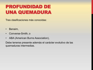 PROFUNDIDAD DE
UNA QUEMADURA
Tres clasificaciones más conocidas:


• Benaim,
• Converse-Smith, o
• ABA (American Burns Association),
Debe tenerse presente además el carácter evolutivo de las
quemaduras intermedias.
 