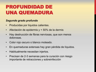 PROFUNDIDAD DE
UNA QUEMADURA
Segundo grado profundo
• Producidas por líquidos calientes.
• Afectación de epidermis y + 50% de la dermis
• Hay destrucción de fibras nerviosas, que son menos
  dolorosas.
• Color rojo oscuro o blanco moteado.
• En quemaduras extensas hay gran pérdida de líquidos.
• Habitualmente necesitan injertos.
• Precisan de 2-3 semanas para la curación con riesgo
  importante de retracciones y sobreinfección
 