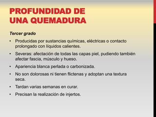 PROFUNDIDAD DE
UNA QUEMADURA
Tercer grado
• Producidas por sustancias químicas, eléctricas o contacto
  prolongado con líquidos calientes.
• Severas: afectación de todas las capas piel, pudiendo también
  afectar fascia, músculo y hueso.
• Apariencia blanca perlada o carbonizada.
• No son dolorosas ni tienen flictenas y adoptan una textura
  seca.
• Tardan varias semanas en curar.
• Precisan la realización de injertos.
 