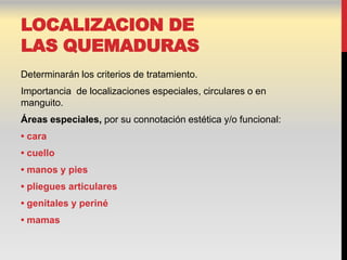 LOCALIZACION DE
LAS QUEMADURAS
Determinarán los criterios de tratamiento.
Importancia de localizaciones especiales, circulares o en
manguito.
Áreas especiales, por su connotación estética y/o funcional:
• cara
• cuello
• manos y pies
• pliegues articulares
• genitales y periné
• mamas
 