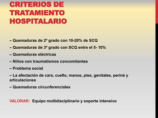 CRITERIOS DE
TRATAMIENTO
HOSPITALARIO

– Quemaduras de 2º grado con 10-20% de SCQ
– Quemaduras de 3º grado con SCQ entre el 5- 10%
– Quemaduras eléctricas
– Niños con traumatismos concomitantes
– Problema social
– La afectación de cara, cuello, manos, pies, genitales, periné y
articulaciones
– Quemaduras circunferenciales


VALORAR: Equipo multidisciplinario y soporte intensivo
 