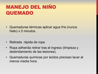 MANEJO DEL NIÑO
QUEMADO

• Quemaduras térmicas aplicar agua fría (nunca
  hielo) x 5 minutos.


• Retirada rápida de ropa
• Ropa adherida retirar tras el ingreso (limpieza y
  desbridamiento de las lesiones).
• Quemaduras químicas por ácidos precisan lavar al
  menos media hora.
 