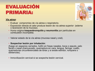 EVALUACIÓN
PRIMARIA:
Vía aérea:
  • Evaluar compromiso de vía aérea o respiratorio.
  • Exposición directa al calor produce lesión de vía aérea superior (edema
    o laceración de la mucosa).
  • Humo origina traqueobronquitis y neumonitis por partículas en
    combustión incompleta.

  • Valorar estado de la vía aérea (mucosa nasal y oral).

  • Sospechar lesión por inhalación:
  (fuego en espacios cerrados, hollín en fosas nasales, boca o esputo, pelo
  facial o nasal chamuscado, quemadura en cara, lengua, faringe, cuello,
  quemaduras circunferenciales de tórax y si existe estridor, ronquera o
  sibilancias).

  • Inmovilización cervical si se sospecha lesión cervical.
 
