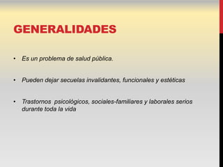 GENERALIDADES

• Es un problema de salud pública.


• Pueden dejar secuelas invalidantes, funcionales y estéticas


• Trastornos psicológicos, sociales-familiares y laborales serios
  durante toda la vida
 