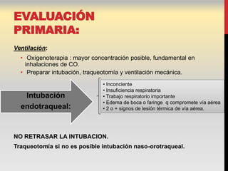 EVALUACIÓN
PRIMARIA:
Ventilación:
  • Oxígenoterapia : mayor concentración posible, fundamental en
    inhalaciones de CO.
  • Preparar intubación, traqueotomía y ventilación mecánica.
                               • Inconciente
                               • Insuficiencia respiratoria
   Intubación                  • Trabajo respiratorio importante
                               • Edema de boca o faringe q compromete vía aérea
  endotraqueal:                • 2 o + signos de lesión térmica de vía aérea.




NO RETRASAR LA INTUBACION.
Traqueotomía si no es posible intubación naso-orotraqueal.
 