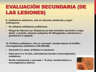 EVALUACIÓN SECUNDARIA (DE
LAS LESIONES)
8.- Antibióticos sistémicos: sólo en infección establecida y según
antibiograma.
•   No utilizarse antibióticos profilácticos.
•   Riesgo de infección por Streptococcus beta hemolítico (penicilina a bajas
    dosis) o escisión lesiones (cefazolina 50-100mg/kg/día y tobramicina o
    gentamicina 5 mg/kg/d).


10- Profilaxis antitetánica: niño no vacunado: toxoide tetánico (0.5ml/IM e
inmunoglobulina antitetánica (100-250u/IM).
•   Vacunado 6 m antes, profilaxis no necesaria;
•   Entre los 6 m a 10 años, administrarse toxoide e inmunoglobulina
    antitetánica
•   Herida contaminada o vacunado > 10 años: toxoide tetánico e
    inmunoglobulina tetánica.
 