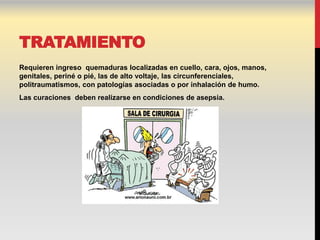 TRATAMIENTO
Requieren ingreso quemaduras localizadas en cuello, cara, ojos, manos,
genitales, periné o pié, las de alto voltaje, las circunferenciales,
politraumatismos, con patologías asociadas o por inhalación de humo.
Las curaciones deben realizarse en condiciones de asepsia.
 