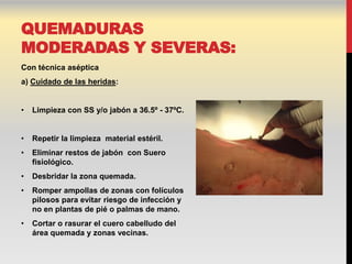 QUEMADURAS
MODERADAS Y SEVERAS:
Con técnica aséptica
a) Cuidado de las heridas:


•   Limpieza con SS y/o jabón a 36.5º - 37ºC.


•   Repetir la limpieza material estéril.
•   Eliminar restos de jabón con Suero
    fisiológico.
•   Desbridar la zona quemada.
•   Romper ampollas de zonas con folículos
    pilosos para evitar riesgo de infección y
    no en plantas de pié o palmas de mano.
•   Cortar o rasurar el cuero cabelludo del
    área quemada y zonas vecinas.
 