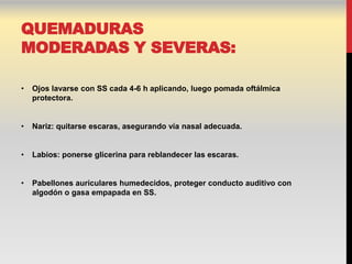 QUEMADURAS
MODERADAS Y SEVERAS:

•   Ojos lavarse con SS cada 4-6 h aplicando, luego pomada oftálmica
    protectora.


•   Nariz: quitarse escaras, asegurando vía nasal adecuada.


•   Labios: ponerse glicerina para reblandecer las escaras.


•   Pabellones auriculares humedecidos, proteger conducto auditivo con
    algodón o gasa empapada en SS.
 