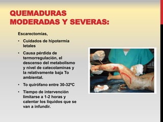 QUEMADURAS
MODERADAS Y SEVERAS:
 Escarectomías,
 • Cuidados de hipotermia
   letales
 • Causa pérdida de
   termorregulación, el
   descenso del metabolismo
   y nivel de catecolaminas y
   la relativamente baja To
   ambiental.
 • To quirófano entre 30-32ºC
 • Tiempo de intervención
   limitarse a 1-2 horas y
   calentar los líquidos que se
   van a infundir.
 