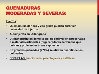 QUEMADURAS
MODERADAS Y SEVERAS:
Injertos:
• Quemaduras de 1ero y 2do grado pueden curar sin
  necesidad de injertos.
• Autoinjertos en Q 3er grado
• Utilizar sustitutos como la piel de cadáver criopreservada
  o materiales artificiales (regeneradores dérmicos) que
  cubran y protejan las áreas expuestas.
• En grandes quemados (>70%) se utilizan queratinocitos
  cultivados.
• SECUELAS: funcionales, psicológicas y estéticas.
 