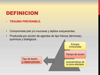 DEFINICION
• TRAUMA PREVENIBLE.


• Compromete piel y/o mucosas y tejidos subyacentes.
• Producida por acción de agentes de tipo físicos (térmicas),
  químicos y biológicos.
                                                     Energía
                                                   involucrada


                                                Tiempo de acción
            Tipo de lesión
            y repercusiones                     características de
                                                la zona afectada
 