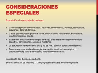 CONSIDERACIONES
ESPECIALES
Exposición al monóxido de carbono.


•   Clínica inespecífica con cefaleas, náuseas, somnolencia, vómitos, taquicardia,
    taquipnea, dolor abdominal.
•   Casos graves puede producir coma, convulsiones, hipotensión, bradicardia,
    insuficiencia renal aguda.
•   Existe una afectación neurológica tardía (3 días hasta meses) con deterioro
    cognitivo, convulsiones, cefalea e hipotonía.
•   La saturación periférica será alta y no es real. Solicitar carboxihemoglobina.
•   En casos graves (carboxihemoglobina > 40%, toxicidad neurológica o
    cardiovascular) valorar el oxígeno hiperbárico en cámara.


Intoxicación por dióxido de carbono.
Se trata con azul de metileno (1-2 mg/kg/dosis) si existe metahemoglobina.
 