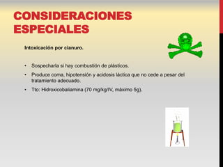CONSIDERACIONES
ESPECIALES
 Intoxicación por cianuro.


 •   Sospecharla si hay combustión de plásticos.
 •   Produce coma, hipotensión y acidosis láctica que no cede a pesar del
     tratamiento adecuado.
 •   Tto: Hidroxicobaliamina (70 mg/kg/IV, máximo 5g).
 