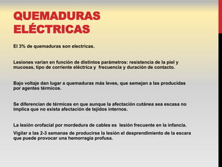 QUEMADURAS
ELÉCTRICAS
El 3% de quemaduras son electricas.


Lesiones varían en función de distintos parámetros: resistencia de la piel y
mucosas, tipo de corriente eléctrica y frecuencia y duración de contacto.


Bajo voltaje dan lugar a quemaduras más leves, que semejan a las producidas
por agentes térmicos.


Se diferencian de térmicas en que aunque la afectación cutánea sea escasa no
implica que no exista afectación de tejidos internos.


La lesión orofacial por mordedura de cables es lesión frecuente en la infancia.
Vigilar a las 2-3 semanas de producirse la lesión el desprendimiento de la escara
que puede provocar una hemorragia profusa.
 