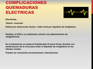 COMPLICACIONES
QUEMADURAS
ELECTRICAS
Disrritmias,
Tetania muscular
Edema por destrucción tisular, o fallo renal por depósito de mioglobina.


Realizar un ECG y un sedimento urinario con determinación de
mioglobinuria.


En el tratamiento se instaura fluidoterapia IV paran forzar diuresis con
alcalinización de la orina para evitar el depósito de mioglobina en los
túbulos renales.
Pueden ser necesarias escarectomías y fasciotomías.
 