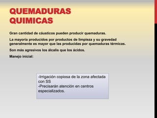 QUEMADURAS
QUIMICAS
Gran cantidad de cáusticos pueden producir quemaduras.
La mayoría producidos por productos de limpieza y su gravedad
generalmente es mayor que las producidas por quemaduras térmicas.
Son más agresivos los álcalis que los ácidos.
Manejo inicial:




                  -Irrigación copiosa de la zona afectada
                  con SS
                  -Precisarán atención en centros
                  especializados.
 