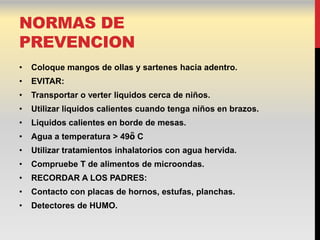 NORMAS DE
PREVENCION
•   Coloque mangos de ollas y sartenes hacia adentro.
•   EVITAR:
•   Transportar o verter liquidos cerca de niños.
•   Utilizar liquidos calientes cuando tenga niños en brazos.
•   Liquidos calientes en borde de mesas.
•   Agua a temperatura > 49ὃ C
•   Utilizar tratamientos inhalatorios con agua hervida.
•   Compruebe T de alimentos de microondas.
•   RECORDAR A LOS PADRES:
•   Contacto con placas de hornos, estufas, planchas.
•   Detectores de HUMO.
 